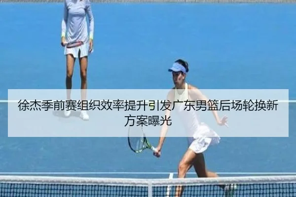 徐杰季前赛组织效率提升引发广东男篮后场轮换新方案曝光(kaiyun)