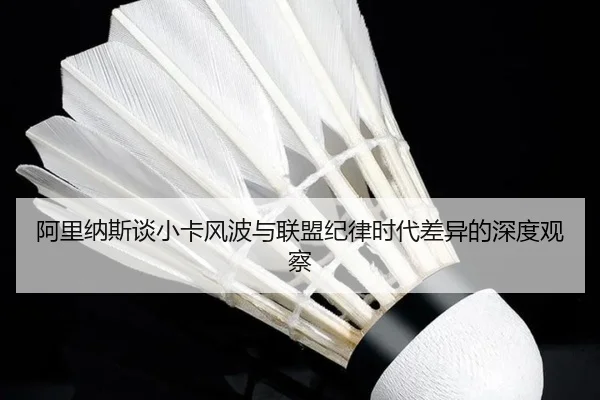 阿里纳斯谈小卡风波与联盟纪律时代差异的深度观察(kaiyun)
